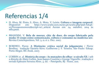 Referencias 1/4 
D.Alves,M.Pinto,S.Alves,A.Mota,V.Leirós.Culturaeimagemcorporal. Disponívelem:http://www.scielo.oces.mctes.pt/scielo.php?pid=S1646- 107X2009000100002&script=sci_arttextAcessoem:24,outubro,2014às16h14min. 
BRANDINI,V.Belademorrer,chicdedoer,docorpofabricadopelamoda:Ocorpocomocomunicação,culturaeconsumonamodernaure. RevistaContemporânea,Vol.5,n.1e2.Dez.2007. 
BORDIEU,Pierre.ADistinção:críticasocialdojulgamento/PierreBordieu;traduçãoDanielaKern;GuilhermeJ.F.Teixeira.SãoPaulo:Edusp; PortoAlegre,RS:Zouk,2007. 
CORBINet.al.Históriadocorpo:Asmutaçõesdoolhar:oséculoXX/sobadireçãodeAlainCorbin,Jean-JaquesCourtineeGeorgeVigarello;traduçãoerevisãoEphraimFerreiraAlves.4.ed.–Petrópolis,RJ:Vozes,2011.  