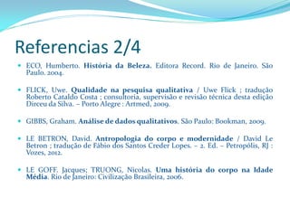 Referencias 2/4 
ECO,Humberto.HistóriadaBeleza.EditoraRecord.RiodeJaneiro.SãoPaulo.2004. 
FLICK,Uwe.Qualidadenapesquisaqualitativa/UweFlick;traduçãoRobertoCataldoCosta;consultoria,supervisãoerevisãotécnicadestaediçãoDirceudaSilva.–PortoAlegre:Artmed,2009. 
GIBBS,Graham.Análisededadosqualitativos.SãoPaulo:Bookman,2009. 
LEBETRON,David.Antropologiadocorpoemodernidade/DavidLeBetron;traduçãodeFábiodosSantosCrederLopes.–2.Ed.–Petropólis,RJ: Vozes,2012. 
LEGOFF.Jacques;TRUONG,Nicolas.UmahistóriadocorponaIdadeMédia.RiodeJaneiro:CivilizaçãoBrasileira,2006.  