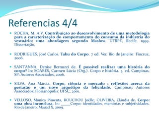 Referencias 4/4 
ROCHA,M.A.V.Contribuiçãoaodesenvolvimentodeumametodologiaparaacaracterizaçãodocomportamentodoconsumodaindústriadovestuário:umaabordagemsegundoMaslow.UFRPE,Recife,1999. Dissertação. 
RODRIGUES,JoséCarlos.TabudoCorpo.7ed.Ver.RiodeJaneiro:Fiocruz, 2006. 
SANT’ANNA,DeniseBernuzzide.Épossívelrealizarumahistóriadocorpo?In:SOARES,CarmenLúcia(Org.).Corpoehistória.3.ed.Campinas, SP:AutoresAssociados,2006. 
SILVA,AnaMárcia.Corpo,ciênciaemercado:reflexõesacercadagestaçãoeumnovoarquétipodafelicidade.Campinas:AutoresAssociados;Florianópolis:UFSC,2001. 
VELLOSO,MonicaPimenta,ROUCHOUJoëlle,OLIVEIRA,Cláudiade.Corpo: umaobrainconclusa.In:_____Corpo:identidades,memóriasesubjetividades. RiodeJaneiro:MauadX,2009.  
