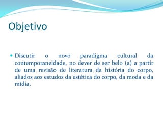 Objetivo 
Discutironovoparadigmaculturaldacontemporaneidade,nodeverdeserbelo(a)apartirdeumarevisãodeliteraturadahistóriadocorpo, aliadosaosestudosdaestéticadocorpo,damodaedamídia.  