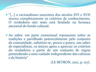 “[...]oracionalismonascentesdosséculosXVIeXVIIrenovacompletamenteoscritériosdeconhecimento. Overdadeironãomaisestáfundadonaherançaancestraldofundocultural. 
Aosaber,emparteconsensualrepousantesobreastradiçõesepartilhadopotencialmentepeloconjuntodacomunidade,substitui-se,poucoapouco,umsaberdeespecialistas,osúnicosaptosaapreciaroscritériosdoverdadeiroapartirdeumconjuntoderegraspretendendoaumavaidadeindependentedasculturasedahistória” 
(LE BETRON, 2012, p. 127).  