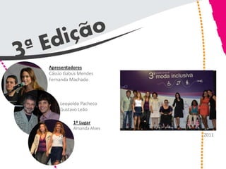 Apresentadores
Cássio Gabus Mendes
Fernanda Machado



    Leopoldo Pacheco
    Gustavo Leão

          1º Lugar
          Amanda Alves
                         2011
 