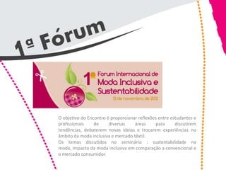 O objetivo do Encontro é proporcionar reflexões entre estudantes e
profissionais    de     diversas    áreas      para     discutirem
tendências, debaterem novas ideias e trocarem experiências no
âmbito da moda inclusiva e mercado têxtil.
Os temas discutidos no seminário : sustentabilidade na
moda, impacto da moda inclusiva em comparação a convencional e
o mercado consumidor.
 