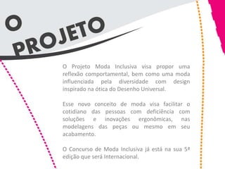 O Projeto Moda Inclusiva visa propor uma
reflexão comportamental, bem como uma moda
influenciada pela diversidade com design
inspirado na ótica do Desenho Universal.

Esse novo conceito de moda visa facilitar o
cotidiano das pessoas com deficiência com
soluções e inovações ergonômicas, nas
modelagens das peças ou mesmo em seu
acabamento.

O Concurso de Moda Inclusiva já está na sua 5ª
edição que será Internacional.
 