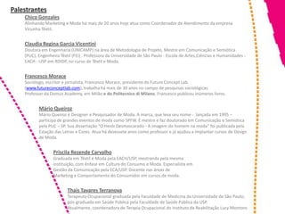 Palestrantes
    Chico Gonzales
    Alinhando Marketing e Moda há mais de 20 anos hoje atua como Coordenador de Atendimento da empresa
    Vicunha Têxtil.


    Claudia Regina Garcia Vicentini
    Doutora em Engenharia (UNICAMP) na área de Metodologia de Projeto, Mestre em Comunicação e Semiótica
    (PUC), Engenheira Têxtil (FEI) . Professora da Universidade de São Paulo - Escola de Artes,Ciências e Humanidades -
    EACH - USP em RDIDP, no curso de Têxtil e Moda.


    Francesco Morace
    Sociólogo, escritor e jornalista, Francesco Morace, presidente do Future Concept Lab
    (www.futureconceptlab.com), trabalha há mais de 30 anos no campo de pesquisas sociológicas.
    Professor da Domus Academy, em Milão e do Politecnico di Milano, Francesco publicou inúmeros livros.


           Mário Queiroz
           Mário Queiroz é Designer e Pesquisador de Moda. A marca, que leva seu nome - lançada em 1995 –
           participa de grandes eventos de moda como SPFW. É mestre e faz doutorado em Comunicação e Semiótica
           pela PUC – SP. Sua dissertação "O Herói Desmascarado - A imagem do homem na moda" foi publicada pela
           Estação das Letras e Cores. Atua há dezessete anos como professor e já ajudou a implantar cursos de Design
           de Moda.


                  Priscila Rezende Carvalho
                  Graduada em Têxtil e Moda pela EACH/USP, mestranda pela mesma
                  instituição, com ênfase em Cultura do Consumo e Moda. Especialista em
                  Gestão da Comunicação pela ECA/USP. Docente nas áreas de
                  Marketing e Comportamento do Consumidor em cursos de moda.


                          Thais Tavares Terranova
                          Terapeuta Ocupacional graduada pela Faculdade de Medicina da Universidade de São Paulo;
                          pós-graduada em Saúde Pública pela Faculdade de Saúde Pública da USP.
                          Atualmente, coordenadora de Terapia Ocupacional do Instituto de Reabilitação Lucy Montoro
 
