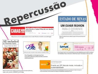 http://caras.uol.com.br/galeria/julio-rocha-e-isabel-fillardis-em-desfile-inclusivo#image0                http://modainclusiva.sedpcd.sp.gov.br/arquivo/arquivom
                                                                                                                            oda1.pdf




   Vogue Itália Set.2012



                                                                                                                        http://www.setor3.com.br/jsp/default.jsp?tab=00002&newsID=a5835.htm&sub
                                                                                                                        Tab=00000&uf=&local=&testeira=99&l=&template=58.dwt&unit=&sectid=189
                                               http://tvg.globo.com/programas/mais-
                                               voce/v2011/MaisVoce/0%2c%2cMUL1619156-
                                               10345%2c00.html




                                                                                  http://noticias.terra.com.br/ciencia/sustentabilidade/evento-em-sp-discute-moda-inclusao-e-
http://modainclusiva.sedpcd.sp.gov.br/imagens/materias/Revista_                   sustentabilidade,f25939160467b310VgnCLD200000bbcceb0aRCRD.html
Vogue_Italia_setembr_%202012_ed.745.jpg
 