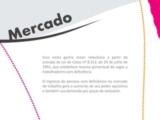 Esse nicho ganha maior relevância a partir da
entrada da Lei de Cotas nº 8.213, de 24 de julho de
1991, que estabelece reserva percentual de vagas a
trabalhadores com deficiência.

O ingresso de pessoas com deficiência no mercado
de trabalho gera o aumento de seu poder aquisitivo
e também sua demanda por peças de vestuário.
 