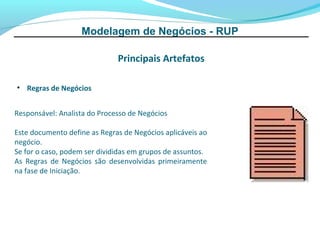 Modelagem de Negócios - RUP

                              Principais Artefatos

• Regras de Negócios


Responsável: Analista do Processo de Negócios

Este documento define as Regras de Negócios aplicáveis ao
negócio.
Se for o caso, podem ser divididas em grupos de assuntos.
As Regras de Negócios são desenvolvidas primeiramente
na fase de Iniciação.
 