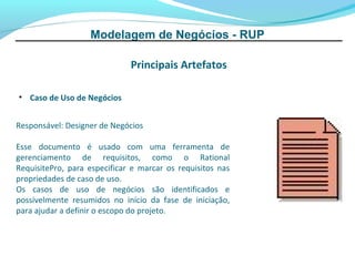 Modelagem de Negócios - RUP

                              Principais Artefatos

• Caso de Uso de Negócios


Responsável: Designer de Negócios

Esse documento é usado com uma ferramenta de
gerenciamento de requisitos, como o Rational
RequisitePro, para especificar e marcar os requisitos nas
propriedades de caso de uso.
Os casos de uso de negócios são identificados e
possivelmente resumidos no início da fase de iniciação,
para ajudar a definir o escopo do projeto.
 