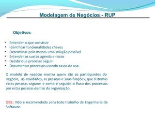 Modelagem de Negócios - RUP


      Objetivos:

•   Entender o que construir
•   Identificar funcionalidades chaves
•   Determinar pelo menos uma solução possível
•   Entender os custos agenda e riscos
•   Decidir que processo seguir
•   Documentar processos usando casos de uso.

O modelo de negócio mostra quem são os participantes do
negócio, as atividades, as pessoas e suas funções, que sistemas
estas pessoas seguem e como é seguido o fluxo dos processos
por estas pessoas dentro da organização.


OBS.: Não é recomendada para todo trabalho de Engenharia de
Software.
 