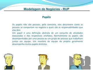 Modelagem de Negócios - RUP

                            Papéis

Os papéis não são pessoas; pelo contrário, eles descrevem como as
pessoas se comportam no negócio e quais são as responsabilidades que
elas têm.
Um papel é uma definição abstrata de um conjunto de atividades
executadas e dos respectivos artefatos. Normalmente os papéis são
desempenhados por uma pessoa ou um grupo de pessoas que trabalham
juntas em equipe. Um membro da equipe do projeto geralmente
desempenha muitos papéis distintos.
 