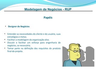 Modelagem de Negócios - RUP

                                       Papéis

• Designer de Negócios


• Entender as necessidades do cliente e do usuário, suas
  estratégias e metas.
• Facilitar a modelagem da organização-alvo.
• Discutir e facilitar um esforço para engenharia de
  negócios, se necessário.
• Tomar parte na definição dos requisitos do produto
  final do projeto.
 
