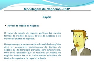 Modelagem de Negócios - RUP

                                    Papéis

• Revisor do Modelo de Negócios


O revisor do modelo de negócios participa das revisões
formais do modelo de casos de uso de negócios e do
modelo de objetos de negócios.

Uma pessoa que atua como revisor do modelo de negócios
deve ter considerável conhecimento do domínio do
negócio ou da tecnologia planejada para automatizá-lo.
Uma outra habilidade que os revisores do modelo de
negócios devem ter é o conhecimento minucioso da
técnica de engenharia de negócios aplicada.
 