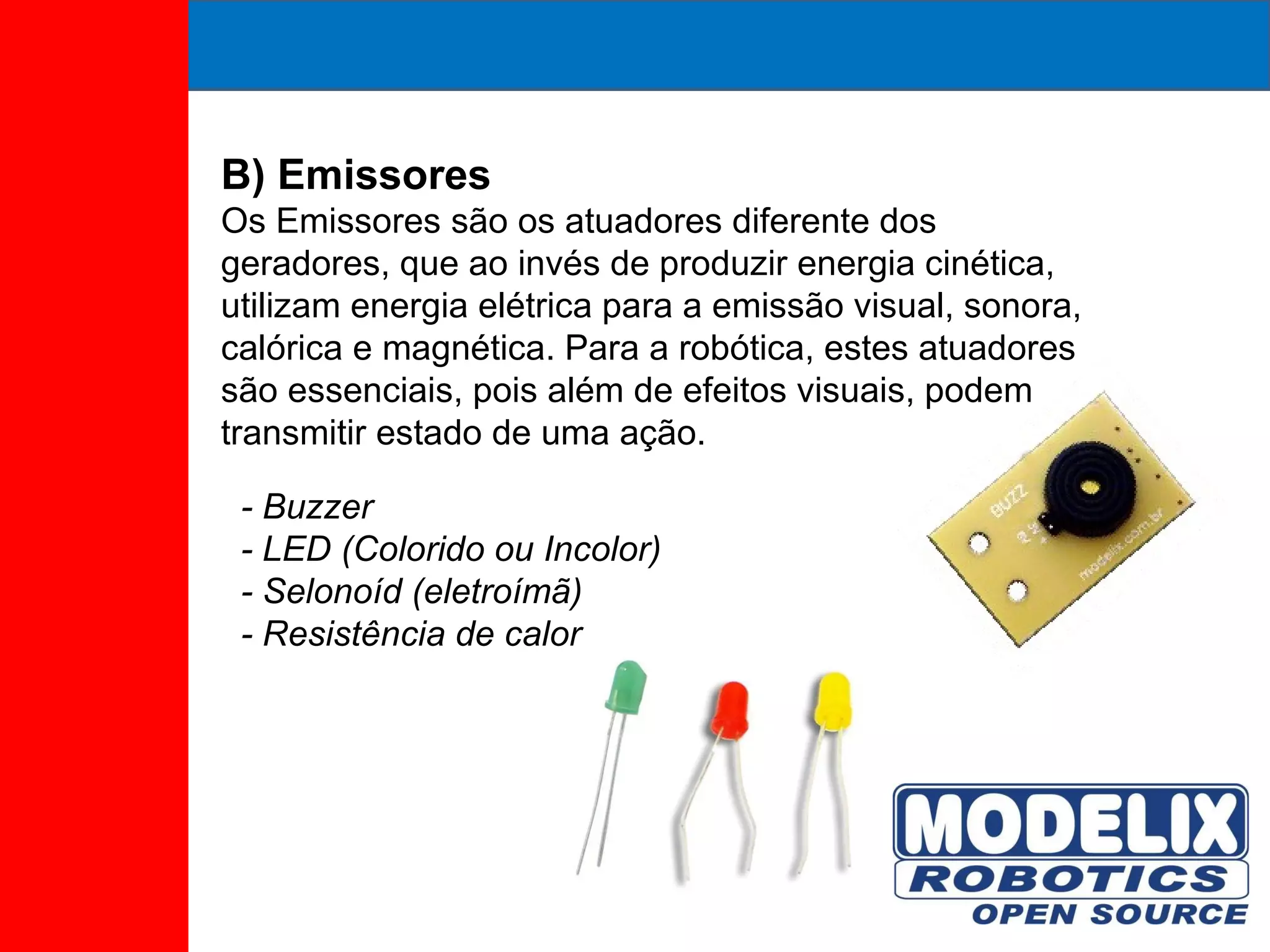 B) Emissores Os Emissores são os atuadores diferente dos geradores, que ao invés de produzir energia cinética, utilizam energia elétrica para a emissão visual, sonora, calórica e magnética. Para a robótica, estes atuadores são essenciais, pois além de efeitos visuais, podem transmitir estado de uma ação. - Buzzer - LED (Colorido ou Incolor) - Selonoíd (eletroímã) - Resistência de calor 