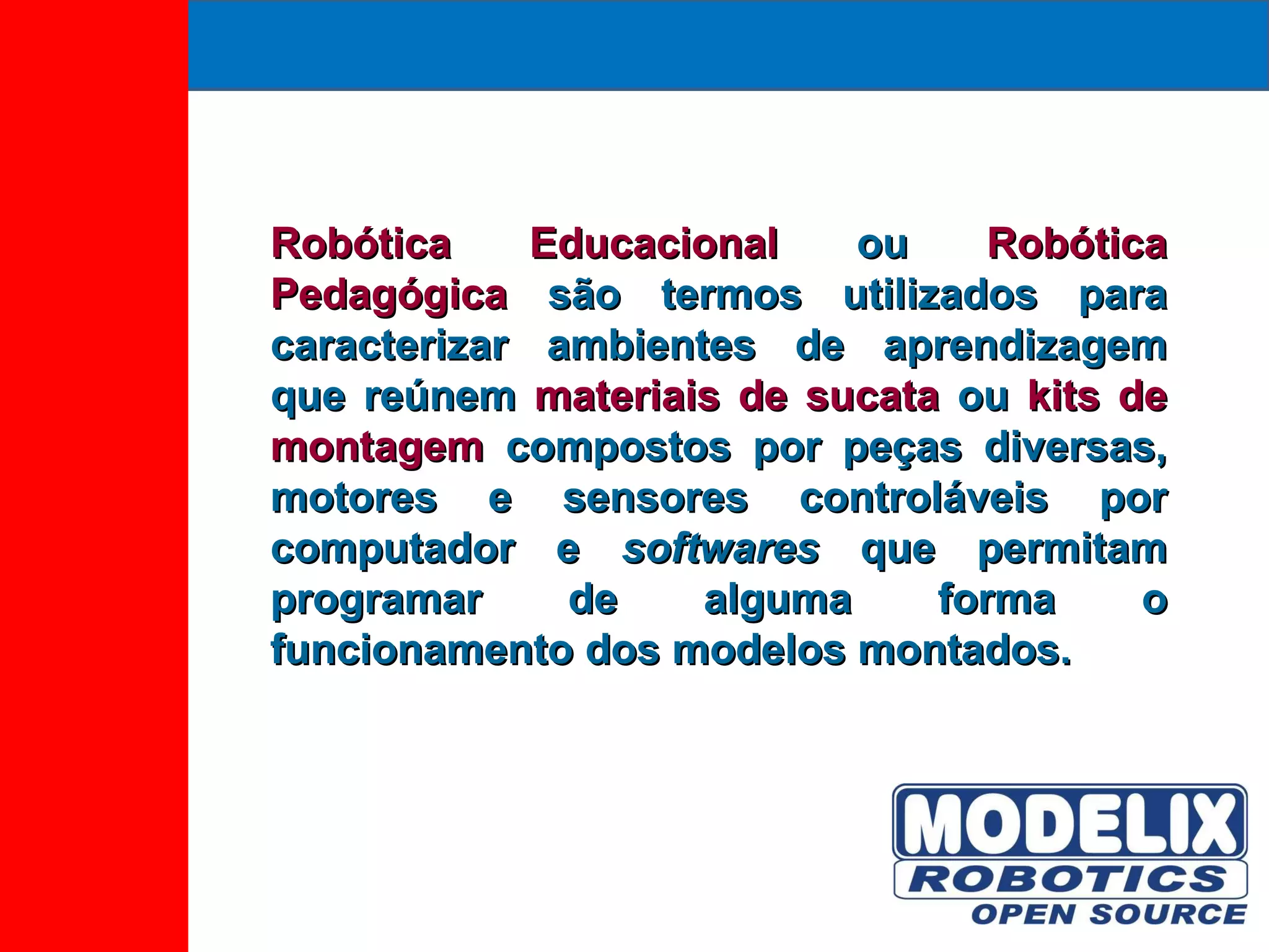 Robótica Educacional  ou  Robótica Pedagógica  são termos utilizados para caracterizar ambientes de aprendizagem que reúnem  materiais de sucata  ou  kits de montagem  compostos por peças diversas, motores e sensores controláveis por computador e  softwares  que permitam programar de alguma forma o funcionamento dos modelos montados. 