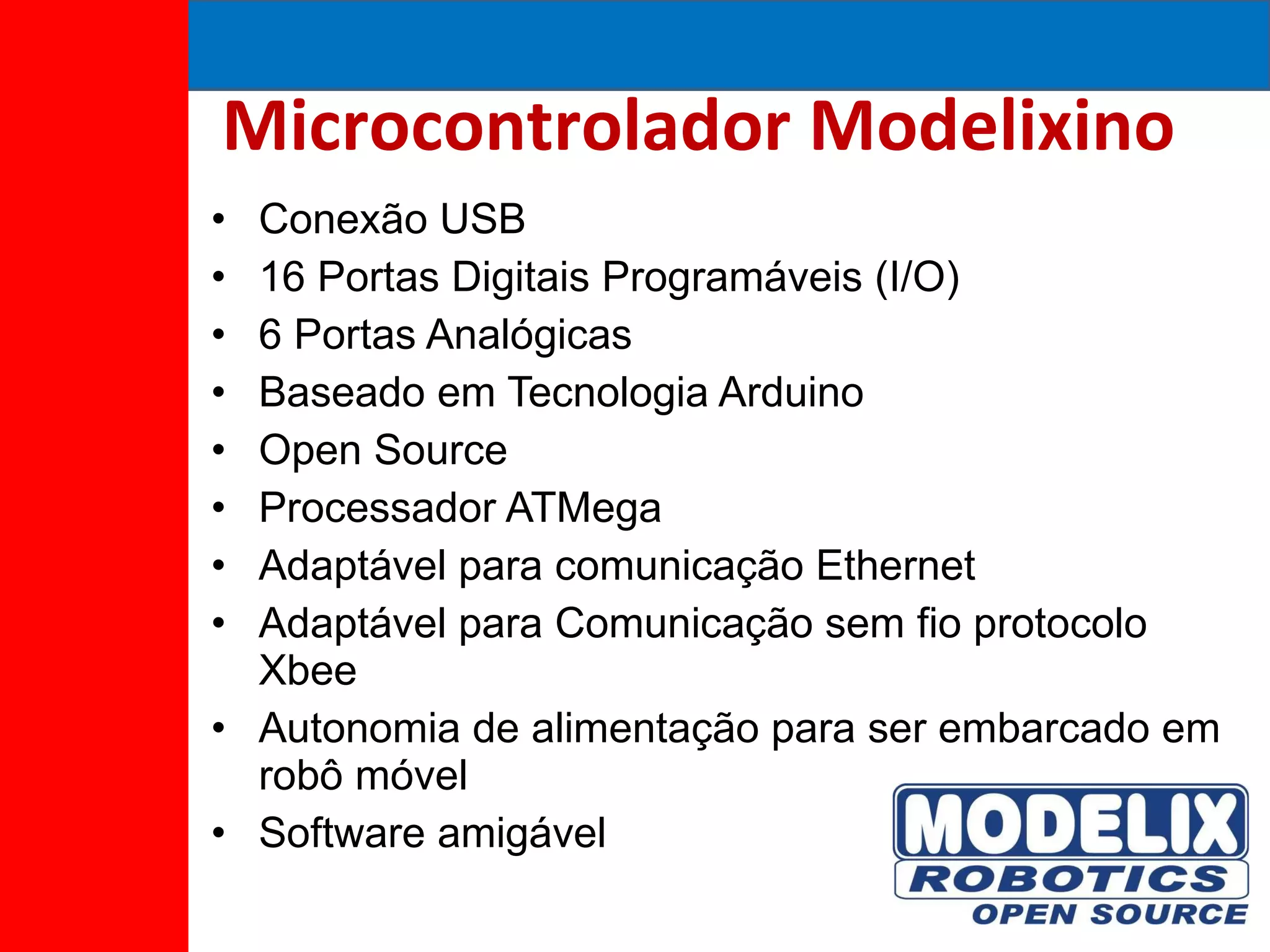 Microcontrolador Modelixino Conexão USB 16 Portas Digitais Programáveis (I/O) 6 Portas Analógicas Baseado em Tecnologia Arduino Open Source Processador ATMega Adaptável para comunicação Ethernet Adaptável para Comunicação sem fio protocolo Xbee Autonomia de alimentação para ser embarcado em robô móvel Software amigável 