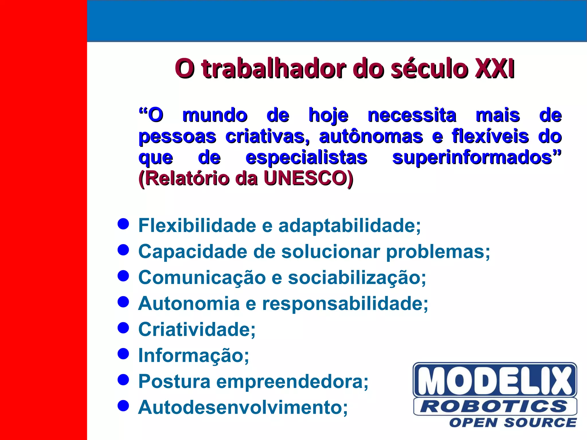 O trabalhador do século XXI “ O mundo de hoje necessita mais de pessoas criativas, autônomas e flexíveis do que de especialistas superinformados”  (Relatório da UNESCO) Flexibilidade e adaptabilidade; Capacidade de solucionar problemas; Comunicação e sociabilização; Autonomia e responsabilidade; Criatividade; Informação; Postura empreendedora; Autodesenvolvimento; 