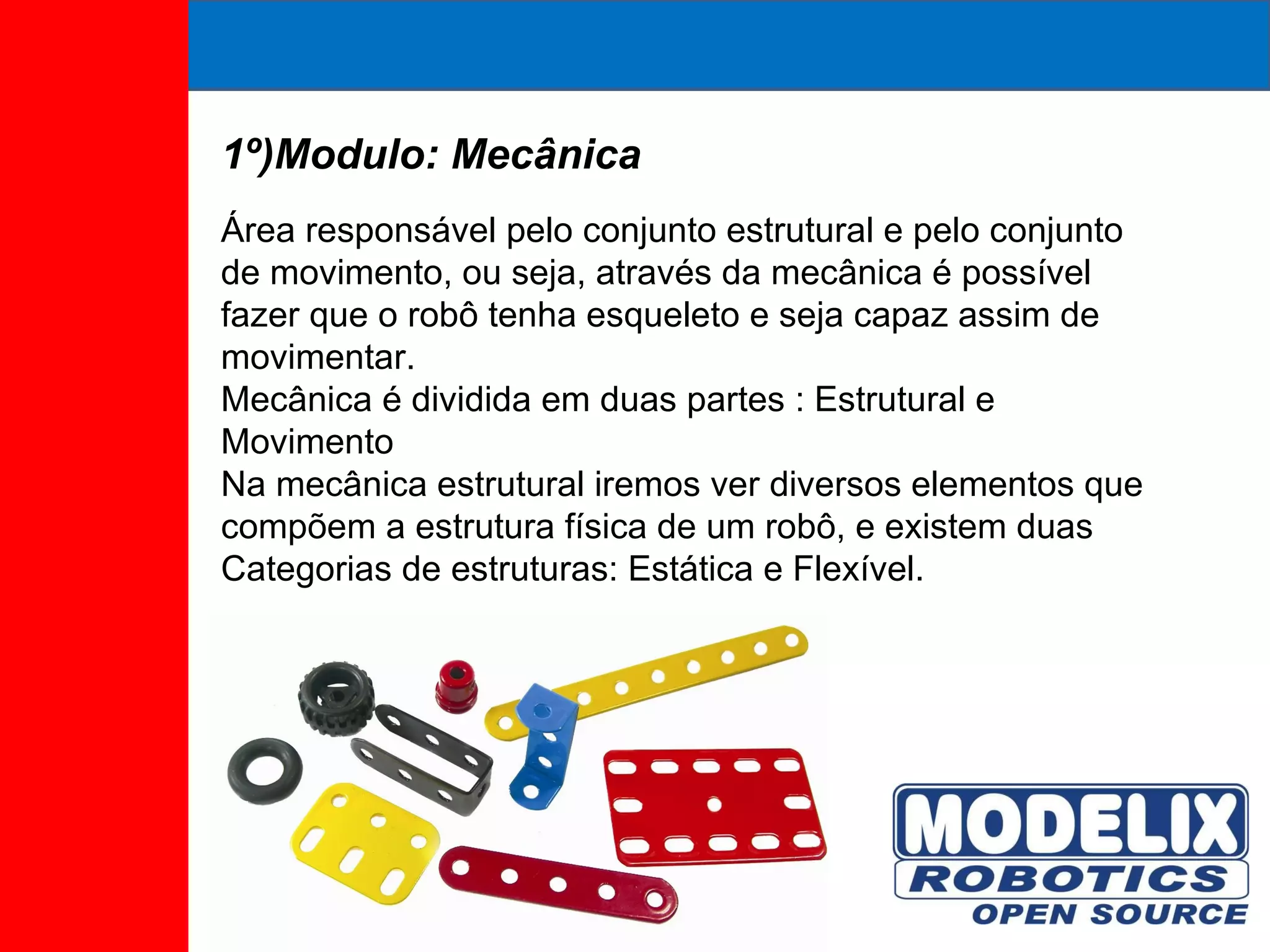 1º)Modulo: Mecânica Área responsável pelo conjunto estrutural e pelo conjunto de movimento, ou seja, através da mecânica é possível fazer que o robô tenha esqueleto e seja capaz assim de movimentar. Mecânica é dividida em duas partes : Estrutural e Movimento Na mecânica estrutural iremos ver diversos elementos que compõem a estrutura física de um robô, e existem duas Categorias de estruturas: Estática e Flexível. 