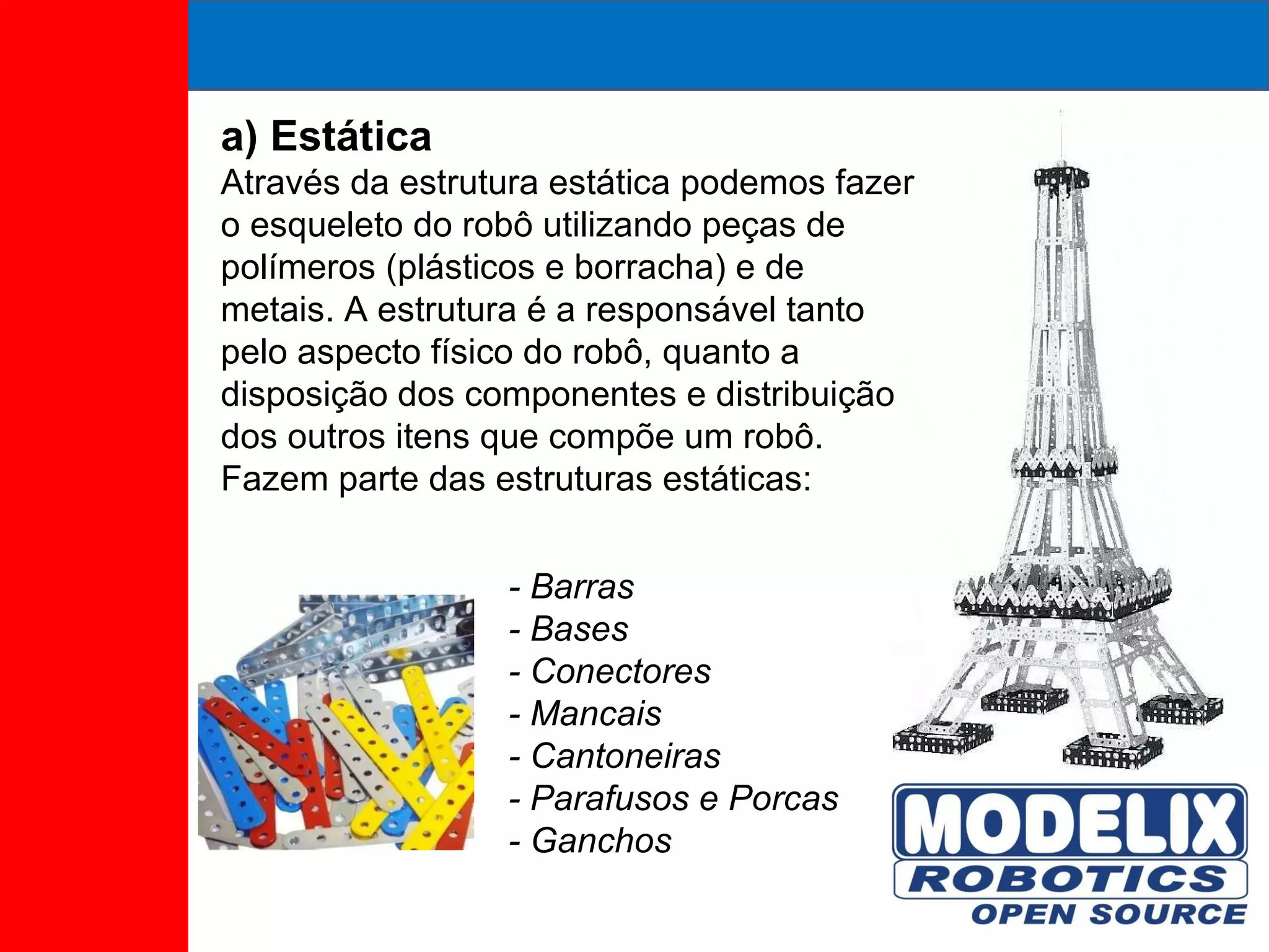 a) Estática Através da estrutura estática podemos fazer o esqueleto do robô utilizando peças de polímeros (plásticos e borracha) e de metais. A estrutura é a responsável tanto pelo aspecto físico do robô, quanto a disposição dos componentes e distribuição dos outros itens que compõe um robô. Fazem parte das estruturas estáticas: - Barras - Bases - Conectores - Mancais - Cantoneiras - Parafusos e Porcas - Ganchos 