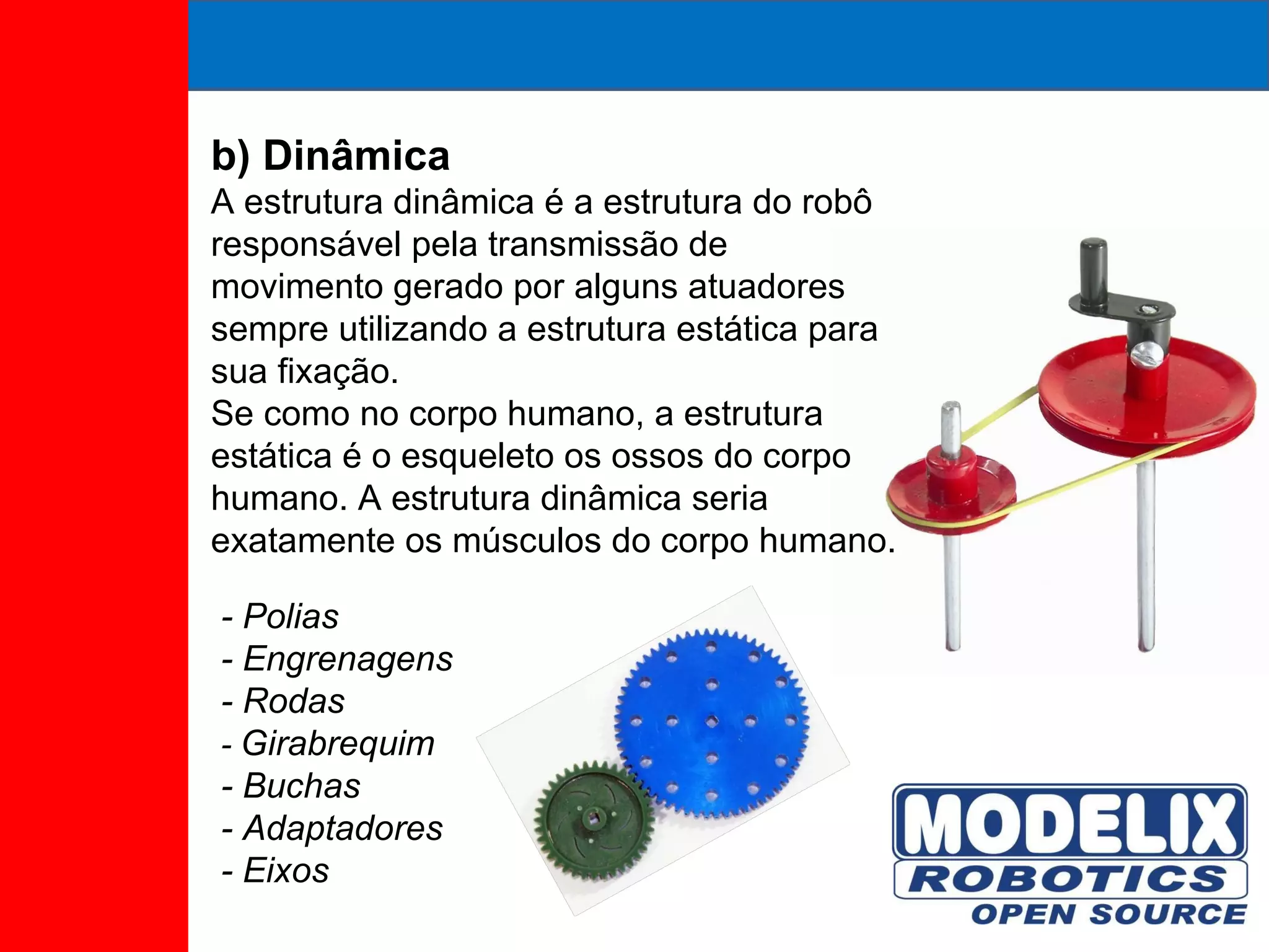 b) Dinâmica A estrutura dinâmica é a estrutura do robô responsável pela transmissão de movimento gerado por alguns atuadores sempre utilizando a estrutura estática para sua fixação.  Se como no corpo humano, a estrutura estática é o esqueleto os ossos do corpo humano. A estrutura dinâmica seria exatamente os músculos do corpo humano. - Polias - Engrenagens - Rodas -  Girabrequim - Buchas - Adaptadores - Eixos 