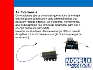 A) Rotacionais Os rotacionais são os atuadores que através de energia elétrica geram ou fornecem ação em movimentos que possuam rotação e torque. Os atuadores, normalmente, atuam diretamente nas estruturas dinâmicas, para que a energia possa ser transmitida. No robô, os atuadores utilizam a energia elétrica provida das pilhas e transformam em energia cinética (energia de movimento). 