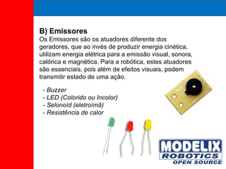 B) Emissores Os Emissores são os atuadores diferente dos geradores, que ao invés de produzir energia cinética, utilizam energia elétrica para a emissão visual, sonora, calórica e magnética. Para a robótica, estes atuadores são essenciais, pois além de efeitos visuais, podem transmitir estado de uma ação. - Buzzer - LED (Colorido ou Incolor) - Selonoíd (eletroímã) - Resistência de calor 
