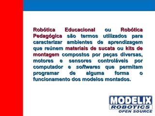 Robótica Educacional  ou  Robótica Pedagógica  são termos utilizados para caracterizar ambientes de aprendizagem que reúnem  materiais de sucata  ou  kits de montagem  compostos por peças diversas, motores e sensores controláveis por computador e  softwares  que permitam programar de alguma forma o funcionamento dos modelos montados. 