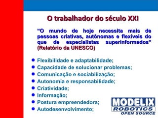 O trabalhador do século XXI “ O mundo de hoje necessita mais de pessoas criativas, autônomas e flexíveis do que de especialistas superinformados”  (Relatório da UNESCO) Flexibilidade e adaptabilidade; Capacidade de solucionar problemas; Comunicação e sociabilização; Autonomia e responsabilidade; Criatividade; Informação; Postura empreendedora; Autodesenvolvimento; 