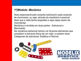 1º)Modulo: Mecânica Área responsável pelo conjunto estrutural e pelo conjunto de movimento, ou seja, através da mecânica é possível fazer que o robô tenha esqueleto e seja capaz assim de movimentar. Mecânica é dividida em duas partes : Estrutural e Movimento Na mecânica estrutural iremos ver diversos elementos que compõem a estrutura física de um robô, e existem duas Categorias de estruturas: Estática e Flexível. 