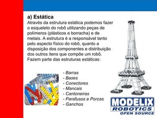 a) Estática Através da estrutura estática podemos fazer o esqueleto do robô utilizando peças de polímeros (plásticos e borracha) e de metais. A estrutura é a responsável tanto pelo aspecto físico do robô, quanto a disposição dos componentes e distribuição dos outros itens que compõe um robô. Fazem parte das estruturas estáticas: - Barras - Bases - Conectores - Mancais - Cantoneiras - Parafusos e Porcas - Ganchos 