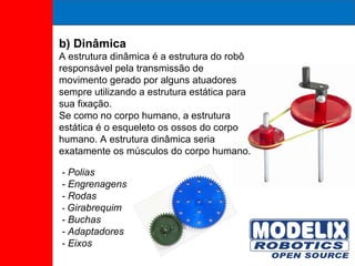 b) Dinâmica A estrutura dinâmica é a estrutura do robô responsável pela transmissão de movimento gerado por alguns atuadores sempre utilizando a estrutura estática para sua fixação.  Se como no corpo humano, a estrutura estática é o esqueleto os ossos do corpo humano. A estrutura dinâmica seria exatamente os músculos do corpo humano. - Polias - Engrenagens - Rodas -  Girabrequim - Buchas - Adaptadores - Eixos 