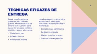 TÉCNICAS EFICAZES DE
ENTREGA
7
Essa é uma ferramenta
poderosa para falar em
público. Envolve variação de
timbre, tom e volume para
transmitir emoção, enfatizar
pontos e manter o interesse.
• Variação do tom
• Inflexão do tom
• Controle de volume
Uma linguagem corporal eficaz
aprimora sua mensagem,
tornando-a mais impactante e
memorável.
• Contato visual significativo
• Gestos intencionais
• Manter uma boa postura
• Controle suas expressões
 