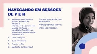 NAVEGANDO EM SESSÕES
DE P E R
1. Mantendo a compostura
durante a sessão de
perguntas
e respostas é essencial para
projetar confiança e
autoridade. Considere as
seguintes dicas para manter
a compostura:
2. Fique tranquilo
3. Ouça ativamente
4. Pause e reflita
5. Mantenha contato visual
Conheça seu material com
antecedência
Preveja perguntas comuns
Ensaie suas respostas
8
 