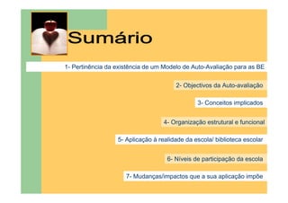 1- Pertinência da existência de um Modelo de Auto-Avaliação para as BE


                                       2- Objectivos da Auto-avaliação

                                               3- Conceitos implicados


                                   4- Organização estrutural e funcional

                  5- Aplicação à realidade da escola/ biblioteca escolar


                                    6- Níveis de participação da escola

                     7- Mudanças/impactos que a sua aplicação impõe
 
