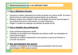 7- Mudanças/Impactos que a sua aplicação impõe


 Para a Biblioteca Escolar:

 Incorporar a prática sistemática de recolha de dados nas rotinas da BE, de modo a
 definir linhas de acção/actuação fundamentadas nas evidências;
 Redefinir práticas que integrem a BE nas estratégias de ensino/ aprendizagem e
 nas práticas dos alunos, promovendo o sucesso educativo;
 Integrar o modelo de avaliação nas práticas de gestão da BE

 Para o trabalho dos professores:

 Visão partilhada/colaborativa da BE.
 Validação da importância da integração das práticas da BE nas estratégias de
 ensino-aprendizagem.
 Validação do professor-bibliotecário como parceiro no percurso formativo e
 curricular dos alunos.

 Nas aprendizagens dos alunos:
 validação/ consolidação de actividades que acrescentam valor às suas
 aprendizagens        sucesso escolar.
 