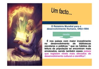 O Relatório Mundial para o
 desenvolvimento Humano, ONU-1994

               revela

   É nos países com maior investimento
no desenvolvimento de bibliotecas
escolares e públicas “ que os hábitos de
leitura da população se encontram mais
enraizados, sendo também esses países
que registam níveis mais elevados de
desenvolvimento cultural e científico”.
 