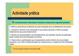 Leia atentamente o documento* fornecido e responda às seguintes questões:

1- Refira a pertinência do Modelo de Auto-Avaliação para as Bibliotecas Escolares.
2- Escolha o domínio mais associado à sua prática docente e refira as acções
colaborativas que pode desenvolver.
3- Aponte as oportunidades e constrangimentos que poderão resultar da aplicação
deste modelo de Auto-Avaliação na Escola.
4- Demonstre a participação que é esperada de cada membro da comunidade
educativa, com vista à implementação da mudança que o modelo de Auto-Avaliação
impõe.

    *Documento adaptado do Modelo de Auto-Avaliação da RBE.
 