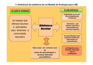 1- Pertinência da existência de um Modelo de Avaliação para a BE

                                                     É UM ESPAÇO
JÁ NÃO É APENAS
                                                    organizado em função
                                                      das competências
                                                         da literacia
 um espaço que
oferece recursos                                        Interactivo, que

 e actividades
                           Biblioteca                  oferece recursos e
                                                        Informações em
                            Escolar                    diversos suportes
para dinamizar a
  comunidade
                                                     de aprendizagem que
   educativa                                          permite transformar
                                                        informação em
                                                         conhecimento



                    Deve estar em sintonia com
                    Deve estar em sintonia com        privilegiado para o
                                 as
                                 as                   trabalho articulado
                                                             com os
                     metas de aprendizagem e
                     metas de aprendizagem e              professores
                         sucesso definidas
                         sucesso definidas
                           pela ESCOLA
                           pela ESCOLA
 