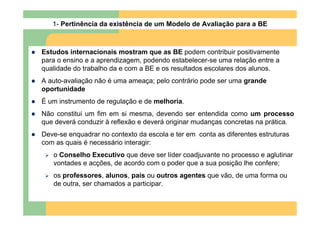 1- Pertinência da existência de um Modelo de Avaliação para a BE



Estudos internacionais mostram que as BE podem contribuir positivamente
para o ensino e a aprendizagem, podendo estabelecer-se uma relação entre a
qualidade do trabalho da e com a BE e os resultados escolares dos alunos.
A auto-avaliação não é uma ameaça; pelo contrário pode ser uma grande
oportunidade
É um instrumento de regulação e de melhoria.
Não constitui um fim em si mesma, devendo ser entendida como um processo
que deverá conduzir à reflexão e deverá originar mudanças concretas na prática.
Deve-se enquadrar no contexto da escola e ter em conta as diferentes estruturas
com as quais é necessário interagir:
   o Conselho Executivo que deve ser líder coadjuvante no processo e aglutinar
   vontades e acções, de acordo com o poder que a sua posição lhe confere;
   os professores, alunos, pais ou outros agentes que vão, de uma forma ou
   de outra, ser chamados a participar.
 