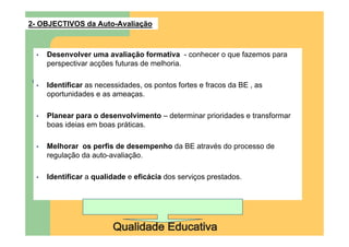 2- OBJECTIVOS da Auto-Avaliação



  •   Desenvolver uma avaliação formativa - conhecer o que fazemos para
      perspectivar acções futuras de melhoria.

  •   Identificar as necessidades, os pontos fortes e fracos da BE , as
      oportunidades e as ameaças.

  •   Planear para o desenvolvimento – determinar prioridades e transformar
      boas ideias em boas práticas.

  •   Melhorar os perfis de desempenho da BE através do processo de
      regulação da auto-avaliação.

  •   Identificar a qualidade e eficácia dos serviços prestados.
 