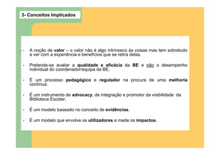 3- Conceitos Implicados




•   A noção de valor – o valor não é algo intrínseco às coisas mas tem sobretudo
    a ver com a experiência e benefícios que se retira delas.

•   Pretende-se avaliar a qualidade e eficácia da BE e não o desempenho
    individual do coordenador/equipa da BE.

•   É um processo pedagógico e regulador na procura de uma melhoria
    contínua.

•   É um instrumento de advocacy, de integração e promotor da visibilidade da
    Biblioteca Escolar.

•   É um modelo baseado no conceito de evidências.

•   É um modelo que envolve os utilizadores e mede os impactos.
 