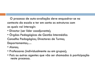 O processo de auto-avaliação deve enquadrar-se no contexto da escola e ter em conta as estruturas com as quais vai interagir: •  Director (ser líder coadjuvante); •  Órgãos Pedagógicos de Gestão Intermédia: Conselho Pedagógico; Directores de Turma;  Departamentos;… •  Alunos; •  Professores (individualmente ou em grupos); •  Pais ou outros agentes que vão ser chamados à participação neste processo.  