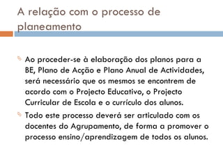 A relação com o processo de planeamento Ao proceder-se à elaboração dos planos para a BE, Plano de Acção e Plano Anual de Actividades, será necessário que os mesmos se encontrem de acordo com o Projecto Educativo, o Projecto Curricular de Escola e o currículo dos alunos.  Todo este processo deverá ser articulado com os docentes do Agrupamento, de forma a promover o processo ensino/aprendizagem de todos os alunos.  