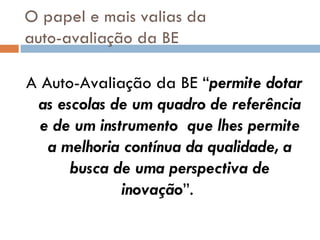 O papel e mais valias da  auto-avaliação da BE A Auto-Avaliação da BE “ permite dotar as escolas de um quadro de referência e de um instrumento  que lhes permite a melhoria contínua da qualidade, a busca de uma perspectiva de inovação ”.  