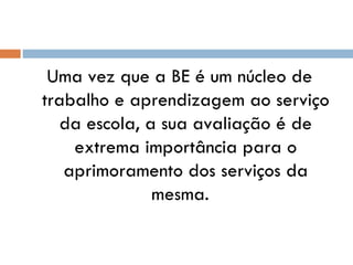 Uma vez que a BE é um núcleo de trabalho e aprendizagem ao serviço da escola, a sua avaliação é de extrema importância para o aprimoramento dos serviços da mesma.  