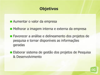 Objetivos


Aumentar o valor da empresa

Melhorar a imagem interna e externa da empresa

Favorecer a análise e delineamento dos projetos de
pesquisa e tornar disponíveis as informações
geradas

Elaborar sistema de gestão dos projetos de Pesquisa
& Desenvolvimento
 