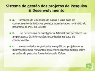 Sistema de gestão dos projetos de Pesquisa
           & Desenvolvimento

   a. formação de um banco de dados e uma base de
   conhecimento de todos os projetos apresentados no âmbito do
   programa de P&D da Celesc;

   b. Uso de técnicas de Inteligência Artificial que permitem um
   amplo acesso às informações organizadas na base de
   conhecimento;

   c.   acesso a dados organizados em gráficos, projetando as
   informações mais relevantes para conhecimento público sobre
   as ações de pesquisa fomentadas pela Celesc;
 
