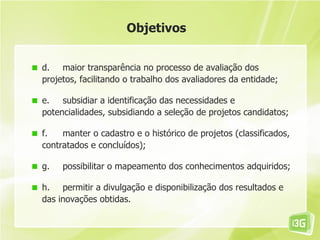 Objetivos


d. maior transparência no processo de avaliação dos
projetos, facilitando o trabalho dos avaliadores da entidade;

e. subsidiar a identificação das necessidades e
potencialidades, subsidiando a seleção de projetos candidatos;

f.   manter o cadastro e o histórico de projetos (classificados,
contratados e concluídos);

g.   possibilitar o mapeamento dos conhecimentos adquiridos;

h. permitir a divulgação e disponibilização dos resultados e
das inovações obtidas.
 