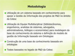 Metodologia

Utilização de um sistema baseado em conhecimento para
apoiar a Gestão da Informação dos projetos de P&D no âmbito
da Celesc

Utilização de Equipe Multidisciplinar (bibliotecônomos,
engenheiros, analistas de sistemas, advogados,
administradores, biólogos e economistas) para modelagem da
base de conhecimento do sistema e definição do modelo de
gestão da Informação baseado em Ontologias

Construção de uma base de conhecimento baseada em
ontologias

Testes baseados no legado de P&D da Celesc
 
