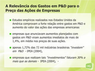 A Relevância dos Gastos em P&D para o
Preço das Ações de Empresas

   Estudos empíricos realizados nos Estados Unidos da
   América comprovam a forte relação entre gastos em P&D e
   aumento do valor das ações das empresas americanas

   empresas que anunciavam aumentos planejados com
   gastos em P&D viram aumentos imediatos de mais de
   1,4%, em média nos preços de suas ações.

   apenas 1,72% das 72 mil indústrias brasileiras “investem”
   em P&D - IPEA (2004),

   empresas que realizam tais “investimentos” faturam 30% a
   mais que as demais - IPEA (2004), -
 